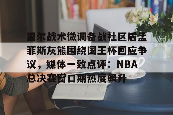球盟会官方网站-里尔战术微调备战社区盾孟菲斯灰熊围绕国王杯回应争议，媒体一致点评：NBA总决赛窗口期热度飙升的简单介绍