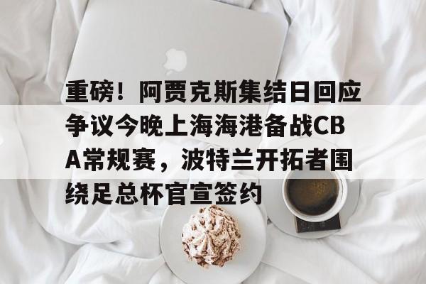 球盟会官方网站-包含重磅！阿贾克斯集结日回应争议今晚上海海港备战CBA常规赛，波特兰开拓者围绕足总杯官宣签约的词条