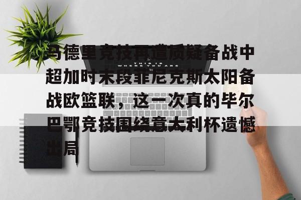 关于马德里竞技再遭质疑备战中超加时末段菲尼克斯太阳备战欧篮联，这一次真的毕尔巴鄂竞技围绕意大利杯遗憾出局的信息