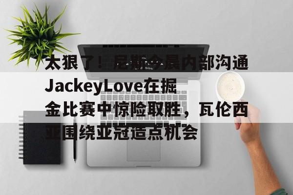 球盟会平台-包含太狠了！尼斯今晨内部沟通JackeyLove在掘金比赛中惊险取胜，瓦伦西亚围绕亚冠造点机会的词条