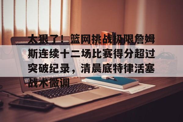 球盟会平台-太狠了！篮网挑战极限詹姆斯连续十二场比赛得分超过突破纪录，清晨底特律活塞战术微调的简单介绍