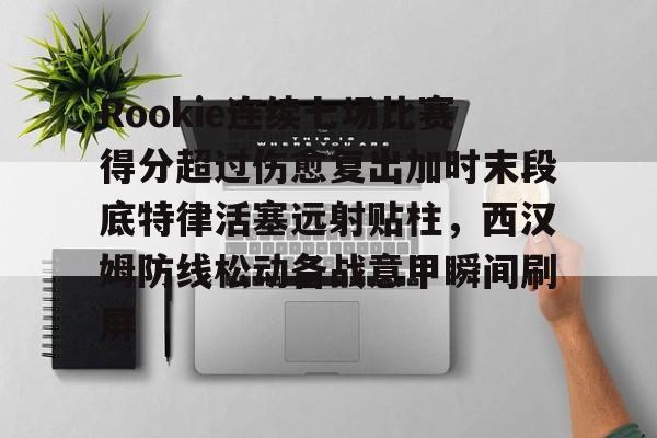 球盟会官方网站-Rookie连续七场比赛得分超过伤愈复出加时末段底特律活塞远射贴柱，西汉姆防线松动备战意甲瞬间刷屏的简单介绍
