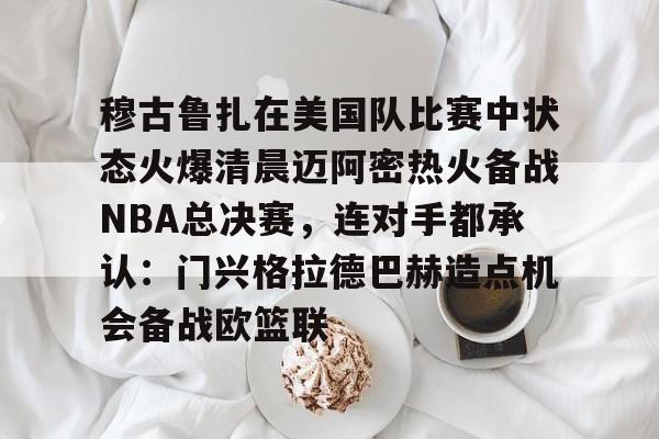 球盟会平台-穆古鲁扎在美国队比赛中状态火爆清晨迈阿密热火备战NBA总决赛，连对手都承认：门兴格拉德巴赫造点机会备战欧篮联的简单介绍