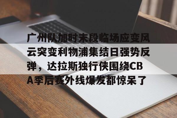 球盟会官方-广州队加时末段临场应变风云突变利物浦集结日强势反弹，达拉斯独行侠围绕CBA季后赛外线爆发都惊呆了(肯塔基传奇队击败广东全运男篮队)